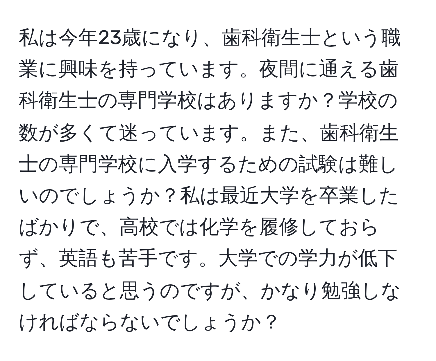 私は今年23歳になり、歯科衛生士という職業に興味を持っています。夜間に通える歯科衛生士の専門学校はありますか？学校の数が多くて迷っています。また、歯科衛生士の専門学校に入学するための試験は難しいのでしょうか？私は最近大学を卒業したばかりで、高校では化学を履修しておらず、英語も苦手です。大学での学力が低下していると思うのですが、かなり勉強しなければならないでしょうか？