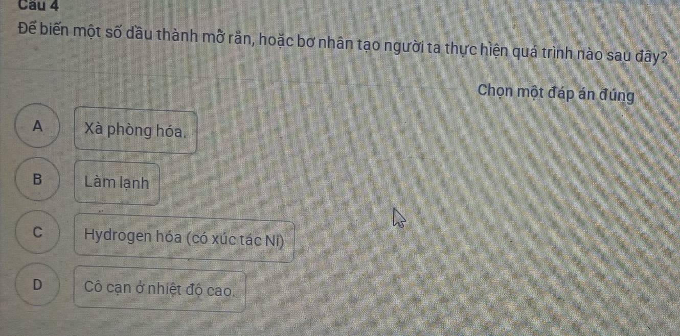 Cầu 4
Đế biến một số dầu thành mỡ rằn, hoặc bơ nhân tạo người ta thực hiện quá trình nào sau đây?
Chọn một đáp án đúng
A Xà phòng hóa.
B Làm lạnh
C Hydrogen hóa (có xúc tác Ni)
D Cô cạn ở nhiệt độ cao.