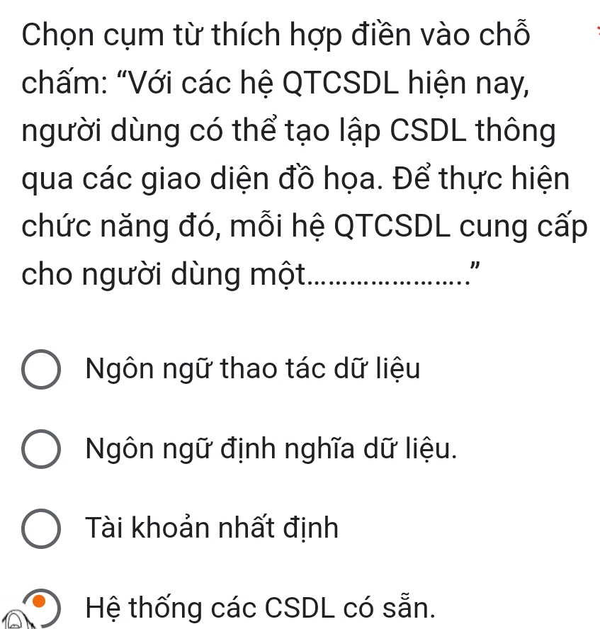 Chọn cụm từ thích hợp điền vào chỗ
chấm: "Với các hệ QTCSDL hiện nay,
người dùng có thể tạo lập CSDL thông
qua các giao diện đồ họa. Để thực hiện
chức năng đó, mỗi hệ QTCSDL cung cấp
cho người dùng một ……………”
Ngôn ngữ thao tác dữ liệu
Ngôn ngữ định nghĩa dữ liệu.
Tài khoản nhất định
Hệ thống các CSDL có sẵn.