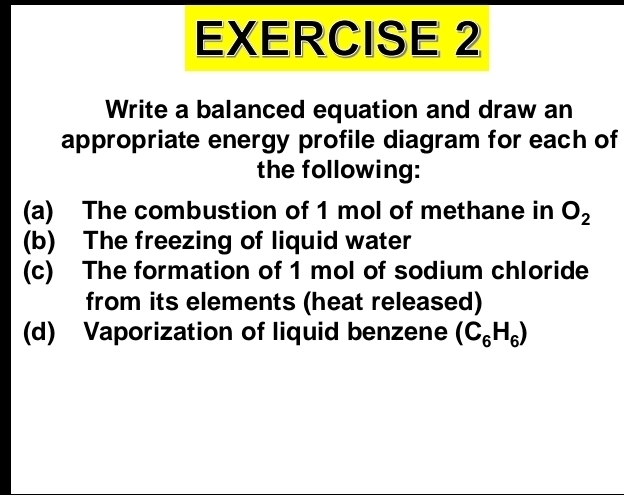 Write a balanced equation and draw an 
appropriate energy profile diagram for each of 
the following: 
(a) The combustion of 1 mol of methane in O_2
(b) The freezing of liquid water 
(c) The formation of 1 mol of sodium chloride 
from its elements (heat released) 
(d) Vaporization of liquid benzene (C_6H_6)