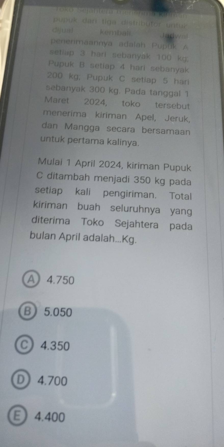 Toko Sejahtera menenma Kirn
pupuk dari tiga distributor untuk
dijual kembali. Jadwal
penerimaannya adalah Pupuk A
setiap 3 hari sebanyak 100 kg;
Pupuk B setiap 4 hari sebanyak
200 kg; Pupuk C setiap 5 hari
sebanyak 300 kg. Pada tanggal 1
Maret 2024, toko tersebut
menerima kiriman Apel, Jeruk,
dan Mangga secara bersamaan
untuk pertama kalinya.
Mulai 1 April 2024, kiriman Pupuk
C ditambah menjadi 350 kg pada
setiap kali pengiriman. Total
kiriman buah seluruhnya yang
diterima Toko Sejahtera pada
bulan April adalah...Kg.
A 4.750
B 5.050
C 4.350
D 4.700
E 4.400