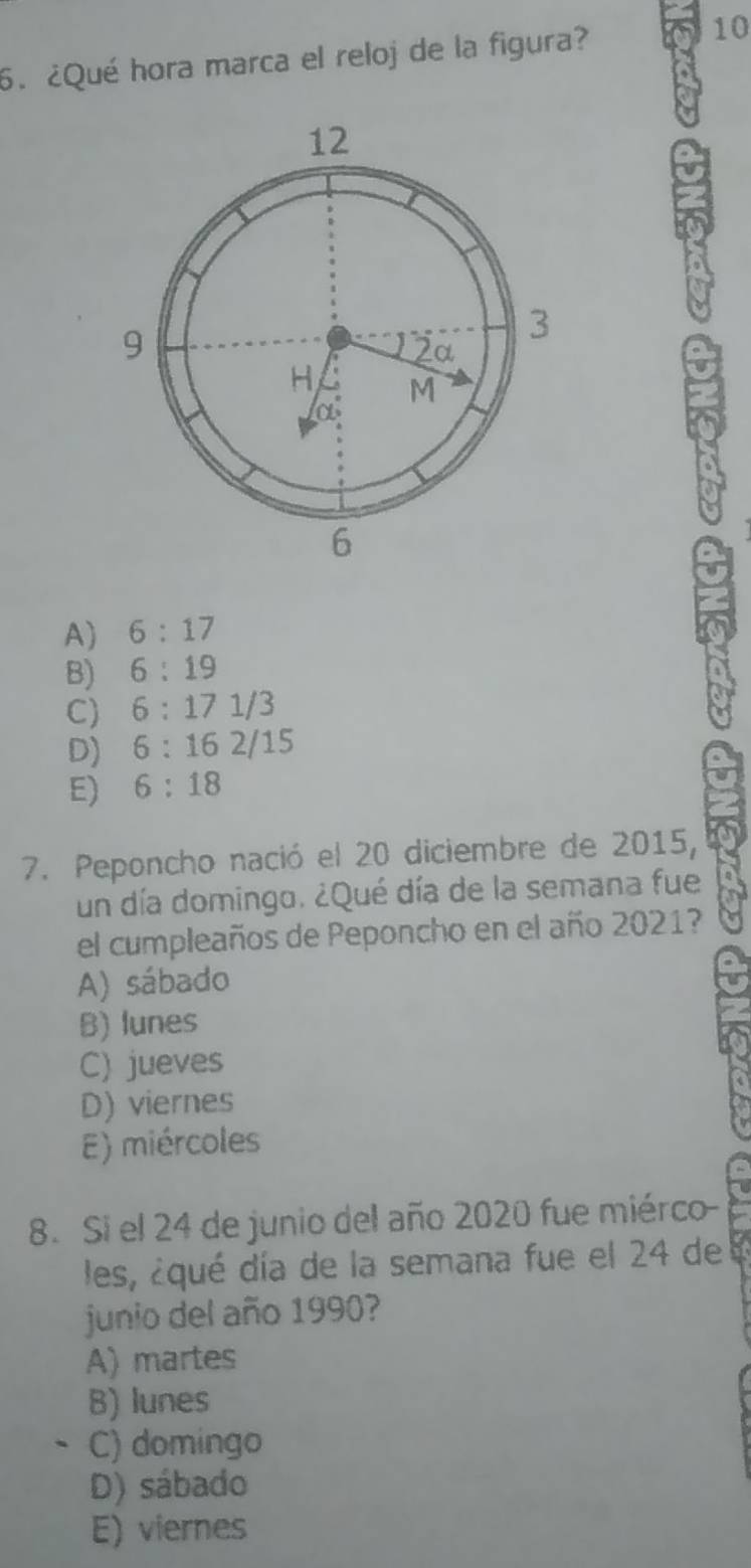 ¿Qué hora marca el reloj de la figura?
10
A) 6:17
B) 6:19
C) 6:171 /3
D) 6:16 2/15
E) 6:18
7. Peponcho nació el 20 diciembre de 2015,
un día domingo. ¿Qué día de la semana fue
el cumpleaños de Peponcho en el año 2021?
A) sábado
B) lunes
C) jueves
D) viernes
E) miércoles
8. Si el 24 de junio del año 2020 fue miérco-
les, ¿qué día de la semana fue el 24 de
junio del año 1990?
A) martes
B) lunes
C) domingo
D) sábado
E) viernes