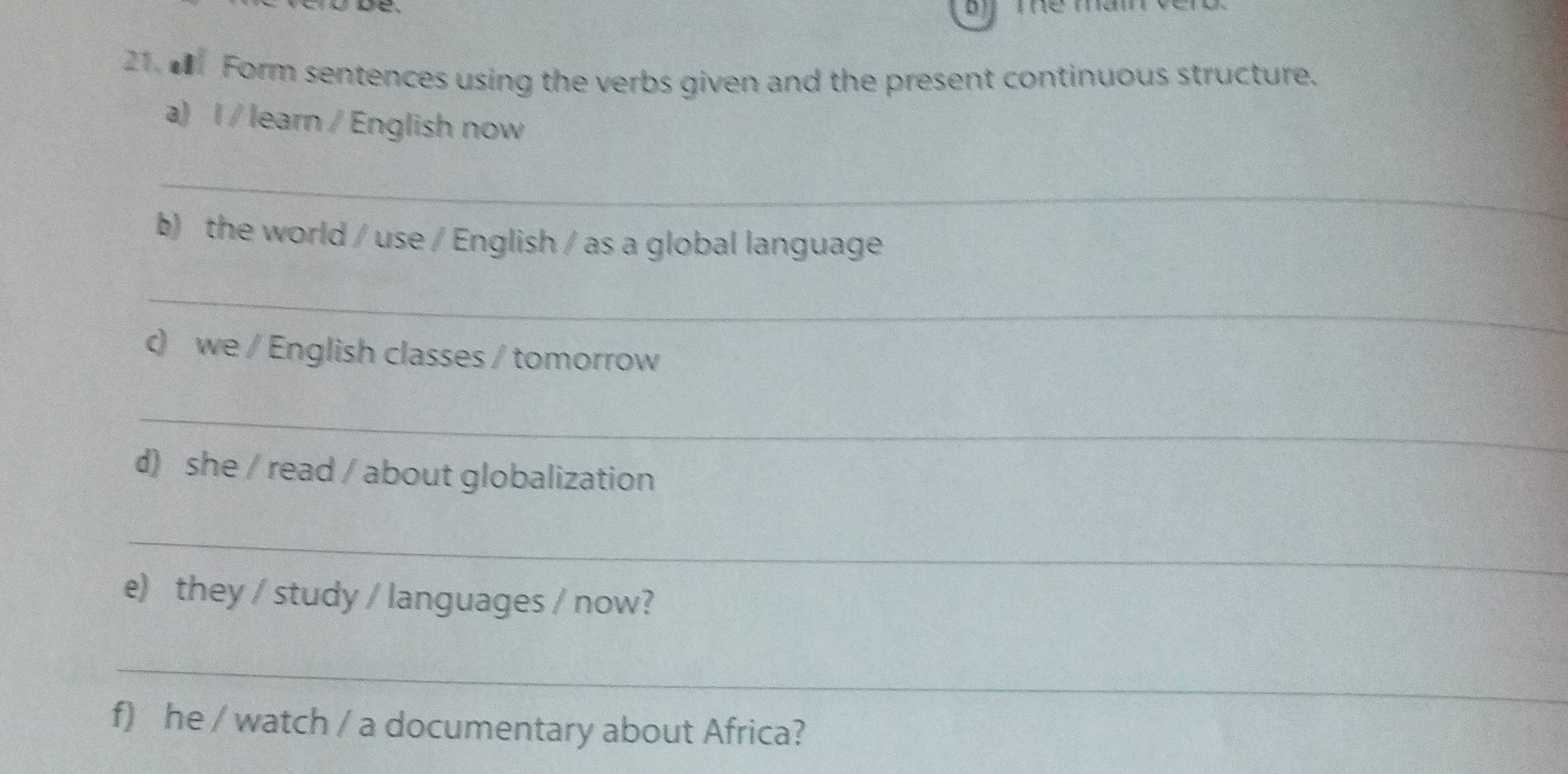 0 
21. Form sentences using the verbs given and the present continuous structure. 
a) l / learn / English now 
_ 
b) the world / use / English / as a global language 
_ 
c) we / English classes / tomorrow 
_ 
d) she / read / about globalization 
_ 
e) they / study / languages / now? 
_ 
f) he / watch / a documentary about Africa?