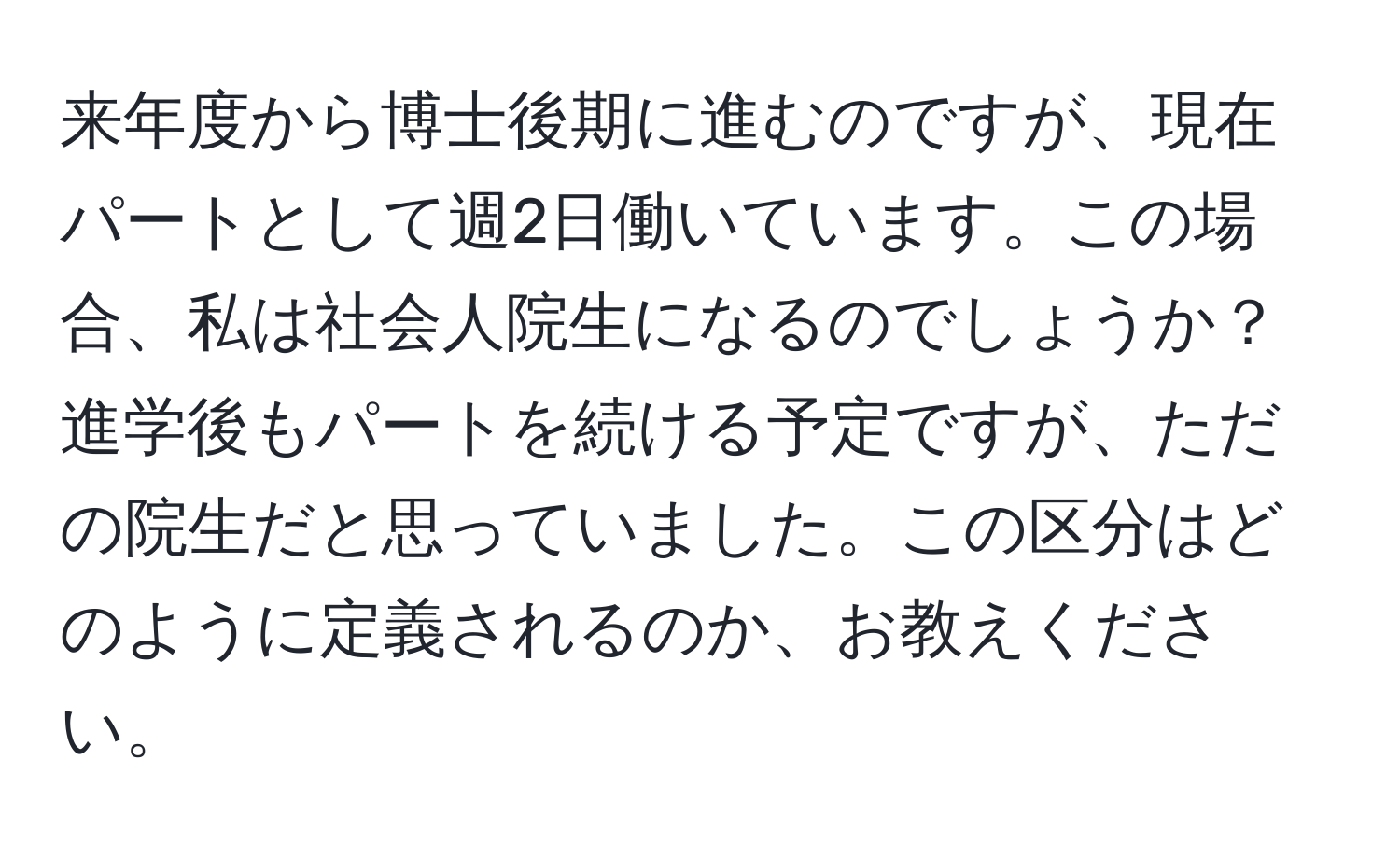 来年度から博士後期に進むのですが、現在パートとして週2日働いています。この場合、私は社会人院生になるのでしょうか？進学後もパートを続ける予定ですが、ただの院生だと思っていました。この区分はどのように定義されるのか、お教えください。