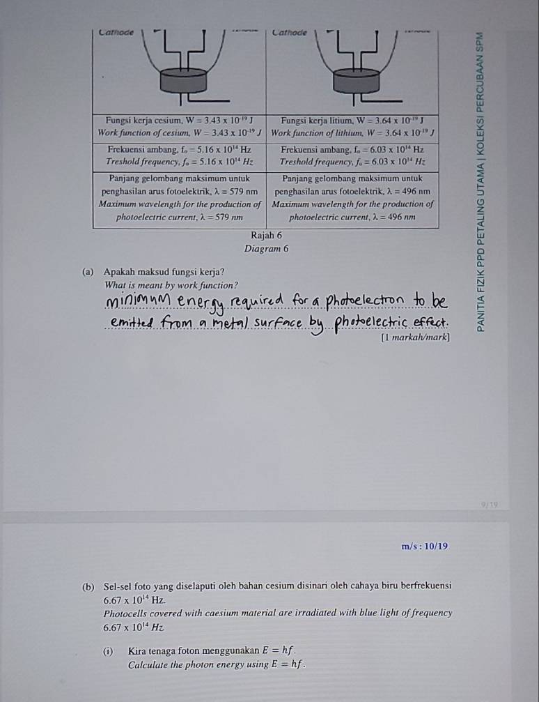 Diagram 6
(a) Apakah maksud fungsi kerja?
What is meant by work function?
_
_
_
[1 markah/mark]
9/19
m/s : 10/19
(b) Sel-sel foto yang diselaputi oleh bahan cesium disinari oleh cahaya biru berfrekuensi
6.67* 10^(14)Hz
Photocells covered with caesium material are irradiated with blue light of frequency
6.67* 10^(14)Hz
(i) Kira tenaga foton menggunakan E=hf.
Calculate the photon energy using E=hf.