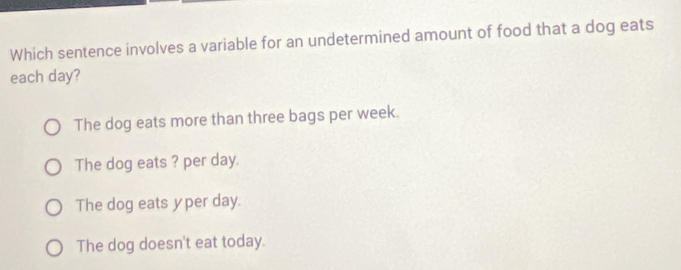 Which sentence involves a variable for an undetermined amount of food that a dog eats
each day?
The dog eats more than three bags per week.
The dog eats ? per day.
The dog eats yper day.
The dog doesn't eat today.