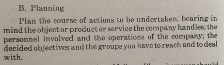 Planning 
Plan the course of actions to be undertaken, bearing in 
mind the object or product or service the company handles; the 
personnel involved and the operations of the company; the 
decided objectives and the groups you have to reach and to deal 
with.