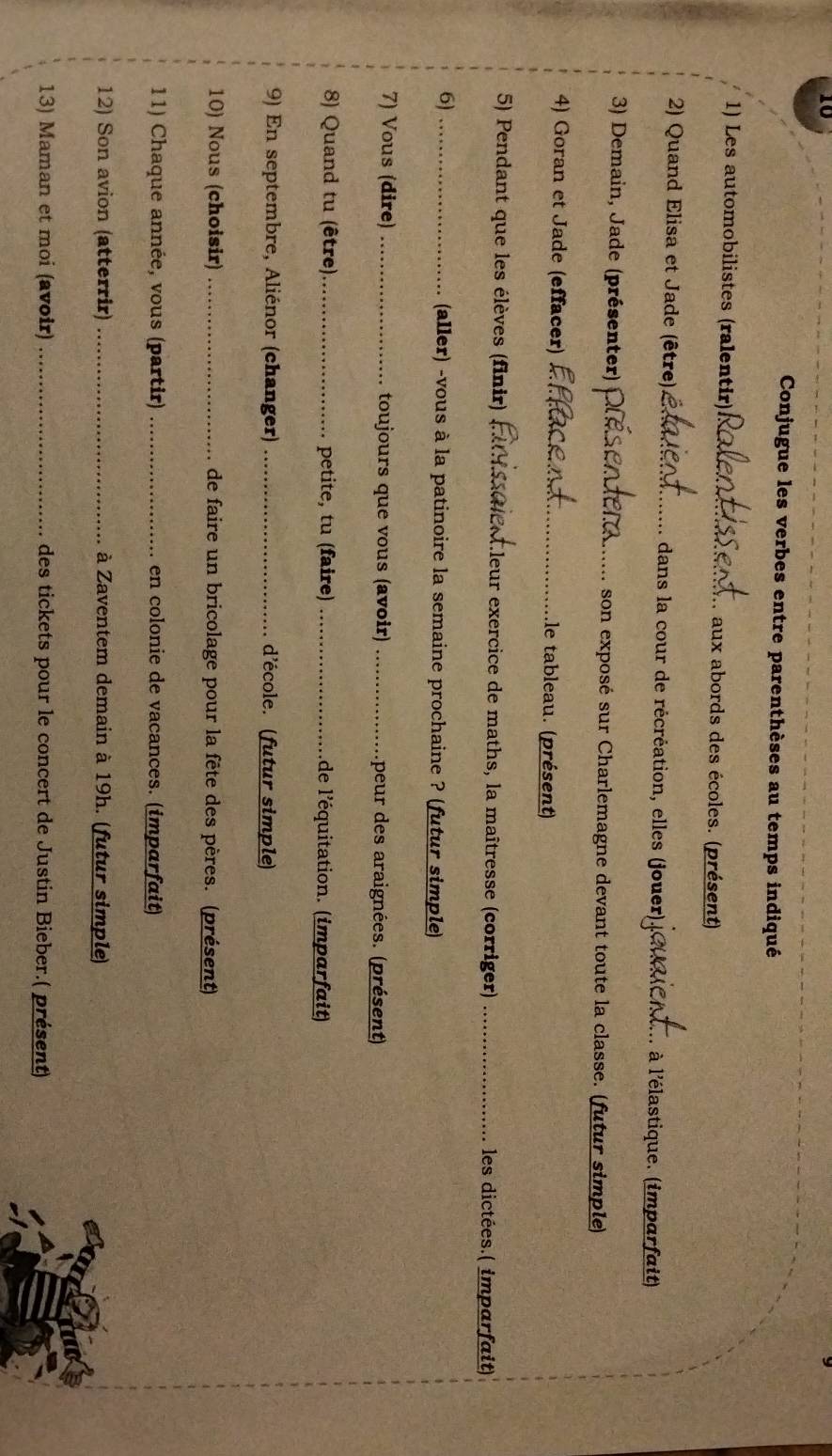 Conjugue les verbes entre parenthèses au temps indiqué 
1) Les automobilistes (ralentir) _aux abords des écoles. (présent) 
2) Quand Elisa et Jade (être) _dans la cour de récréation, elles (jouer) , à l'élastique. (imparfait) 
3) Demain, Jade (présenter) _son exposé sur Charlemagne devant toute la classe. (futur simple) 
4) Goran et Jade (effacer) _.le tableau. (présent) 
5) Pendant que les élèves (finir) Cleur exercice de maths, la maîtresse (corriger) _les dictées.( imparfait) 
6) _(aller) -vous à la patinoire la semaine prochaine ? (futur simple) 
7) Vous (dire) _toujours que vous (avoir) _peur des araignées. (présent) 
8) Quand tu (être)_ petite, tu (faire) _de l'équitation. (imparfait) 
9) En septembre, Aliénor (changer) _d'école. (futur simple) 
10) Nous (choisir) _de faire un bricolage pour la fête des pères. (présent) 
11) Chaque année, vous (partir) _en colonie de vacances. (imparfait) 
12) Son avion (atterrir) _à Zaventem demain à 19h. (futur simple) 
13) Maman et moi (avoir) _des tickets pour le concert de Justin Bieber.( présent)