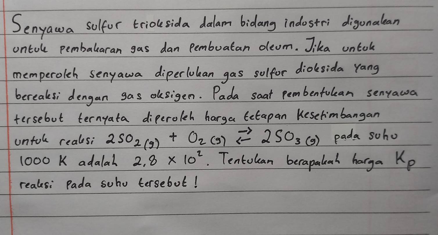 Senyawa solfor trioksida dalam bidang indostri digonalean 
ontule pembalearan gas dan Pembuatan oleom. Jika untok 
memperoleh senyawa diperlolean gas solfor dioksida yang 
bereaksi dengan gas oksigen. Pada saat pembenfulean senyawa 
tersebut ternyata diperoleh harga Cetapan Keselimbangan 
untol reals: 2SO_2(g)+O_2(g)leftharpoons 2SO_3(g) pada soho
1000K adalal 2.8* 10^2. Tentolan berapalah harga Kp 
realesi Pada soho tersebol!