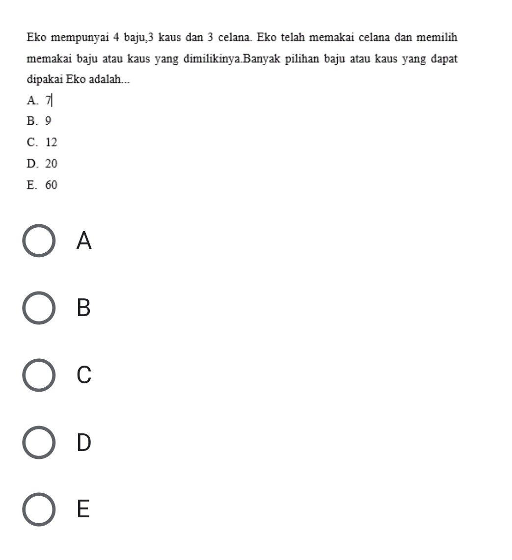 Eko mempunyai 4 baju, 3 kaus dan 3 celana. Eko telah memakai celana dan memilih
memakai baju atau kaus yang dimilikinya.Banyak pilihan baju atau kaus yang dapat
dipakai Eko adalah...
A. 7|
B. 9
C. 12
D. 20
E. 60
A
B
C
D
E
