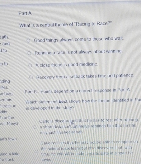 What is a central theme of "Racing to Race?"
eath.
and Good things always come to those who wait.
d to Running a race is not always about winning.
n to A close friend is good medicine.
Recovery from a setback takes time and patience.
ding
iles
aching Part B - Points depend on a correct response in Part A
ed his Which statement best shows how the theme identified in Pa
l track in
dily is developed in the story?
h in the
ear Meiya Carlo is discouraged that he has to rest after running
a short distance ut Meiya reminds him that he has
only just finished rehab.
an's lawn
Carlo realizes that he may not be able to compete on
the school track team but also discovers that, with
ling a little time he will still be able to participate in a sport he
for track, loves