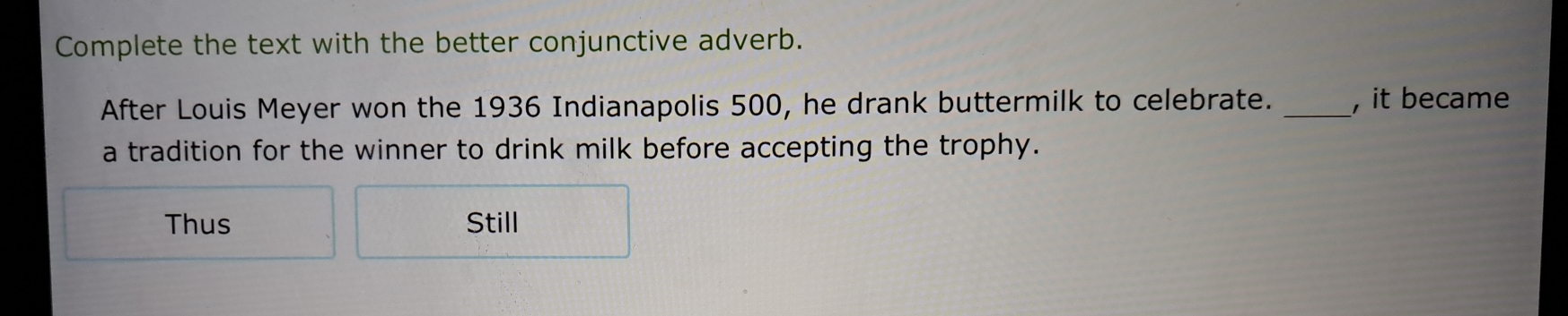 Complete the text with the better conjunctive adverb.
After Louis Meyer won the 1936 Indianapolis 500, he drank buttermilk to celebrate. _, it became
a tradition for the winner to drink milk before accepting the trophy.
Thus Still