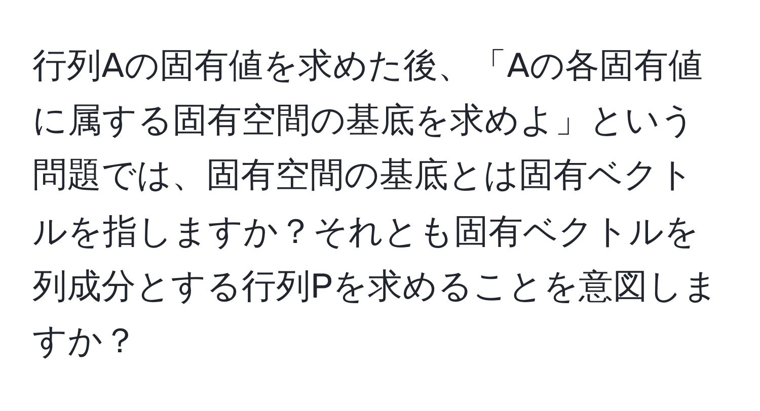 行列Aの固有値を求めた後、「Aの各固有値に属する固有空間の基底を求めよ」という問題では、固有空間の基底とは固有ベクトルを指しますか？それとも固有ベクトルを列成分とする行列Pを求めることを意図しますか？