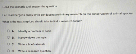 Read the scenario and answer the question.
Leo read Berger's essay while conducting preliminary research on the conservation of animal species.
What is the next step Leo should take to find a research focus?
A. Identify a problem to solve.
B. Narrow down the topic
C. Write a brief rationale
D. Write a research question.