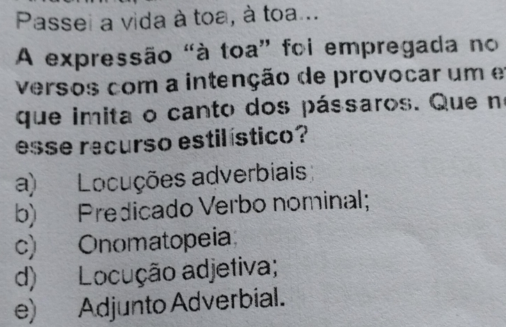 Passei a vida à toa, à toa...
A expressão "à toa” foi empregada no
versos com a intenção de provocar um e
que imita o canto dos pássaros. Que no
esse recurso estilístico?
a) Locuções adverbiais
b) Predicado Verbo nominal;
c) Onomatopeia
d) Locução adjetiva;
e) Adjunto Adverbial.