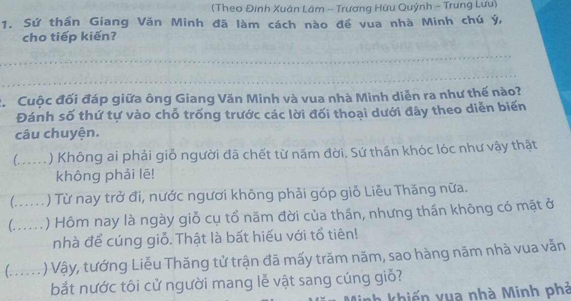 (Theo Đinh Xuân Lâm - Trương Hữu Quýnh - Trung Lưu) 
1. Sứ thần Giang Văn Minh đã làm cách nào để vua nhà Minh chú ý, 
cho tiếp kiến? 
_ 
_ 
2. Cuộc đối đáp giữa ông Giang Văn Minh và vua nhà Minh diễn ra như thế nào? 
Đánh số thứ tự vào chỗ trống trước các lời đối thoại dưới đây theo diễn biến 
câu chuyện. 
(_ ) Không ai phải giỗ người đã chết từ năm đời. Sứ thần khóc lóc như vậy thật 
không phải lẽ! 
(. . . . . . ) Từ nay trở đi, nước ngươi không phải góp giỗ Liễu Thăng nữa. 
(. .. . . . ) Hôm nay là ngày giỗ cụ tổ năm đời của thần, nhưng thần không có mặt ở 
nhà để cúng giỗ. Thật là bất hiếu với tổ tiên! 
(......) Vậy, tướng Liễu Thăng tử trận đã mấy trăm năm, sao hàng năm nhà vua vẫn 
bắt nước tôi cử người mang lễ vật sang cúng giỗ? 
h h i v u a nhà Minh phá