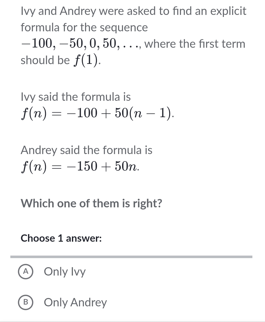 Ivy and Andrey were asked to find an explicit
formula for the sequence
−100, −50, 0, 50, . . ., where the first term
should be f(1). 
Ivy said the formula is
f(n)=-100+50(n-1). 
Andrey said the formula is
f(n)=-150+50n. 
Which one of them is right?
Choose 1 answer:
A Only Ivy
B Only Andrey