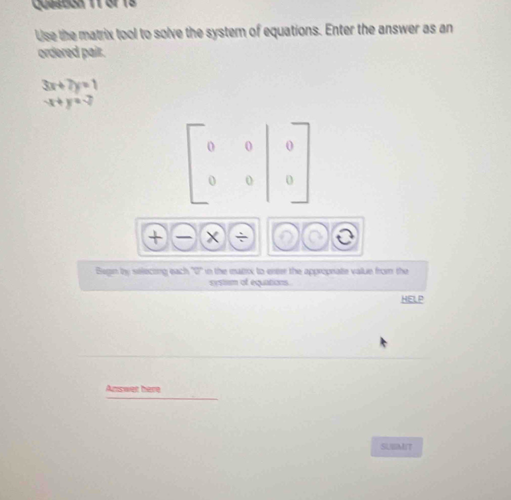 Queston 11 of 18
Use the matrix tool to solve the system of equations. Enter the answer as an
ordered pair.
3x+7y=1
x+y=2
+)(-) *

Bugin by selecting each ''0'' in the mazix to eree the approprate value from the
systim of equations.
HELP
Answer here
SUBMIT