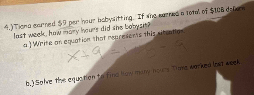 4.)Tiana earned $9 per hour babysitting. If she earned a total of $108 dollars 
last week, how many hours did she babysit? 
a.) Write an equation that represents this situation. 
b.)Solve the equation to find how many hours Tiana worked last week.