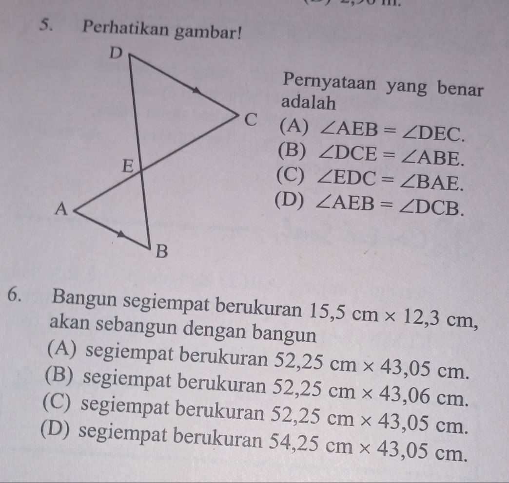 Perhatikan gambar!
Pernyataan yang benar
adalah
(A) ∠ AEB=∠ DEC.
(B) ∠ DCE=∠ ABE.
(C) ∠ EDC=∠ BAE.
(D) ∠ AEB=∠ DCB. 
6. Bangun segiempat berukuran 15,5cm* 12,3cm, 
akan sebangun dengan bangun
(A) segiempat berukuran 52,25cm* 43,05cm.
(B) segiempat berukuran 52,25cm* 43,06cm.
(C) segiempat berukuran 52,25cm* 43,05cm.
(D) segiempat berukuran 54,25cm* 43,05cm.