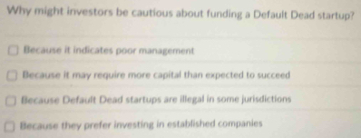 Why might investors be cautious about funding a Default Dead startup?
Because it indicates poor management
Because it may require more capital than expected to succeed
Because Default Dead startups are illegal in some jurisdictions
Because they prefer investing in established companies