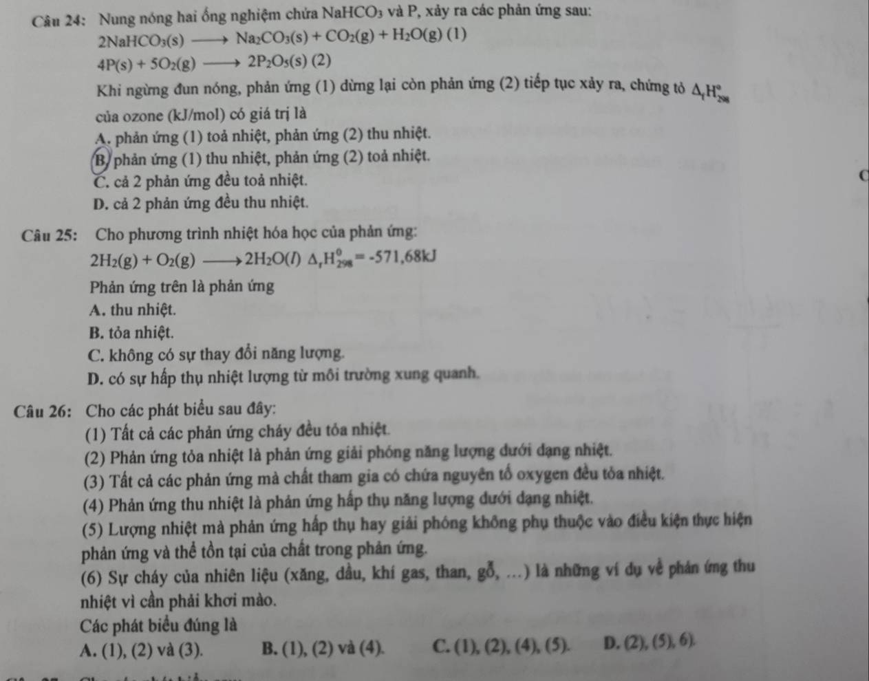 Nung nóng hai ống nghiệm chứa 1 NaHCO_3 và P, xảy ra các phản ứng sau:
2NaHCO_3(s)to Na_2CO_3(s)+CO_2(g)+H_2O(g)(l)
4P(s)+5O_2(g)to 2P_2O_5(s)(2)
Khi ngừng đun nóng, phản ứng (1) dừng lại còn phản ứng (2) tiếp tục xảy ra, chứng tỏ △ _fH_(298)°
của ozone (kJ/mol) có giá trị là
A. phản ứng (1) toả nhiệt, phản ứng (2) thu nhiệt.
B) phản ứng (1) thu nhiệt, phản ứng (2) toả nhiệt.
C. cả 2 phản ứng đều toả nhiệt.
D. cả 2 phản ứng đều thu nhiệt.
Câu 25: Cho phương trình nhiệt hóa học của phản ứng:
2H_2(g)+O_2(g)to 2H_2O(l)△ _rH_(298)°=-571,68kJ
Phản ứng trên là phản ứng
A. thu nhiệt.
B. tỏa nhiệt.
C. không có sự thay đổi năng lượng.
D. có sự hấp thụ nhiệt lượng từ môi trường xung quanh.
Câu 26: Cho các phát biểu sau đây:
(1) Tất cả các phản ứng cháy đều tỏa nhiệt.
(2) Phản ứng tỏa nhiệt là phản ứng giải phóng năng lượng dưới đạng nhiệt.
(3) Tất cả các phản ứng mà chất tham gia có chứa nguyên tổ oxygen đều tỏa nhiệt.
(4) Phản ứng thu nhiệt là phản ứng hấp thụ năng lượng dưới dạng nhiệt.
(5) Lượng nhiệt mà phản ứng hấp thụ hay giải phóng không phụ thuộc vào điều kiện thực hiện
phản ứng và thể tồn tại của chất trong phản ứng.
(6) Sự cháy của nhiên liệu (xăng, dầu, khí gas, than, gỗ, ...) là những ví dụ về phản ứng thu
nhiệt vì cần phải khơi mào.
Các phát biểu đúng là
A. (1), (2) và (3). B. (1), (2) và (4). C. (1),(2),(4),(5). D. (2),(5),6).