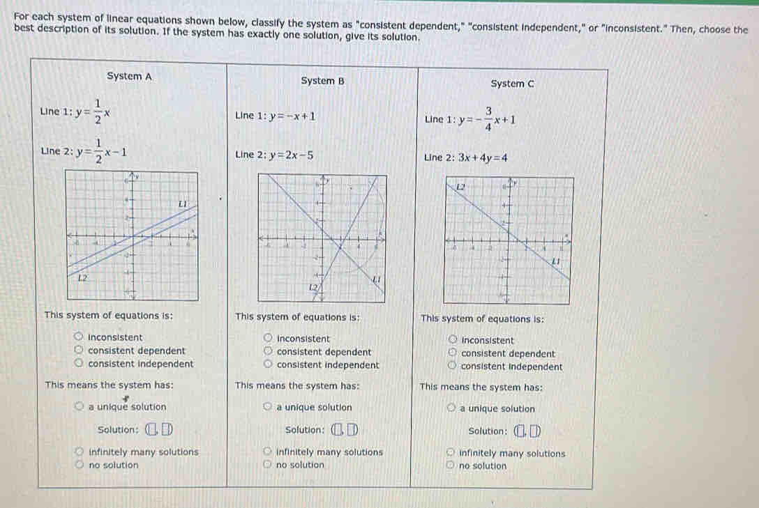 For each system of linear equations shown below, classify the system as "consistent dependent," "consistent independent," or "inconsistent." Then, choose the
best description of its solution. If the system has exactly one solution, give its solution.
System A System B System C
Line 1:y= 1/2 x Line 1 :y=-x+1
Line 1:y=- 3/4 x+1
Line 2 y= 1/2 x-1 Line 2: y=2x-5 Line 2: :3x+4y=4
This system of equations is: This system of equations is: This system of equations is:
inconsistent inconsistent inconsistent
consistent dependent consistent dependent consistent dependent
consistent independent consistent independent consistent independent
This means the system has: This means the system has: This means the system has:
a unique solution a unique solution a unique solution
Solution: Solution: Solution:
infinitely many solutions infinitely many solutions infinitely many solutions
no solution no solution no solution