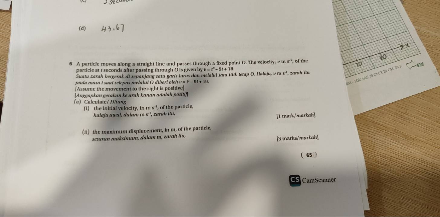 80
6 A particle moves along a straight line and passes through a fixed point O. The velocity, v ms^(-1) , of the
10
particle at t seconds after passing through O is given by v=t^2-9t+18. 
M - SQUARE 20 CM X 24 CM 40 5 Lni
Suatu zarah bergerak di sepanjang satu garis lurus dan melalui satu titik tetap O. Halaju, vms^(-1) , zarah itu
pada masa t saat selepas melalui O diberi oleh v=t^2-9t+18. 
[Assume the movement to the right is positive]
[Anggapkan gerakan ke arah kanan adalah positif]
(a) Calculate/ Hitung
(i) the initial velocity, in ms^(-1) , of the particle,
halaju awal, dalam ms^(-1) , zarah itu,
[1 mark/markah]
(ii) the maximum displacement, in m, of the particle,
sesaran maksimum, dalam ɪ, zarah itu,
[3 marks/markah]
(65
CS CamScanner