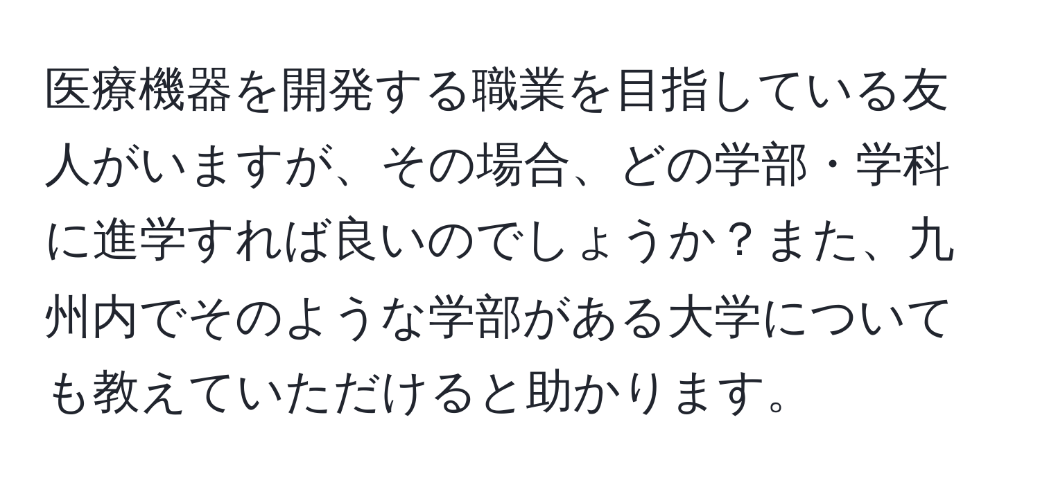 医療機器を開発する職業を目指している友人がいますが、その場合、どの学部・学科に進学すれば良いのでしょうか？また、九州内でそのような学部がある大学についても教えていただけると助かります。