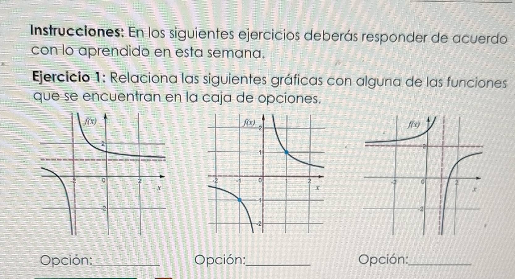 Instrucciones: En los siguientes ejercicios deberás responder de acuerdo
con lo aprendido en esta semana.
Ejercicio 1: Relaciona las siguientes gráficas con alguna de las funciones
que se encuentran en la caja de opciones.
 
Opción:_ Opción:_ Opción:_