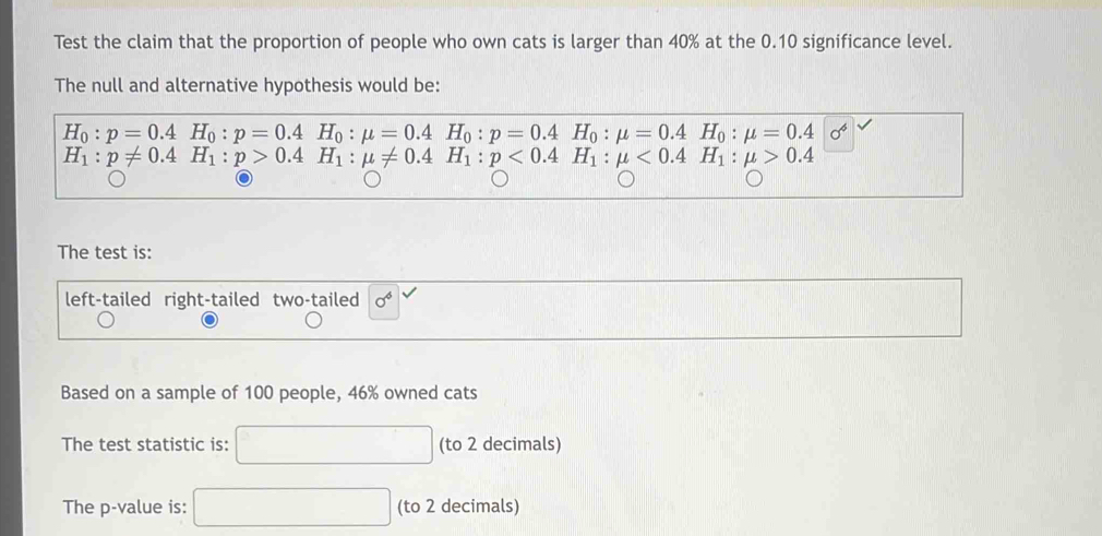 Test the claim that the proportion of people who own cats is larger than 40% at the 0.10 significance level. 
The null and alternative hypothesis would be:
H_0:p=0.4H_0:p=0.4H_0:mu =0.4H_0:p=0.4H_0:mu =0.4H_0:mu =0.4sigma^4
H_1:p!= 0.4H_1:p>0.4H_1:mu != 0.4H_1:p<0.4H_1:mu <0.4H_1:mu >0.4
The test is: 
left-tailed right-tailed two-tailed sigma^6
Based on a sample of 100 people, 46% owned cats 
The test statistic is: (to 2 decimals) 
The p -value is: □  (to 2 decimals)