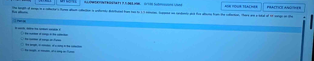 MY NOTES ILLOWSKYINTROSTAT1 7.1.06S.HW. 0/100 Submissions Used ASK YOUR TEACHER PRACTICE ANOTHER
The length of songs in a collector's (Tunes album collection is uniformly distributed from two to 3.5 minutes. Suppose we randomly pick five albums from the collection. There are a total of 44 songs on the
five albums.
□ Part (s)
in words, define the random variable X
the number of songs in tha collection
the number of songs on iTunes
the length, In minutes, of a song in the collection
the length, in manutes, of a sang on iTunes