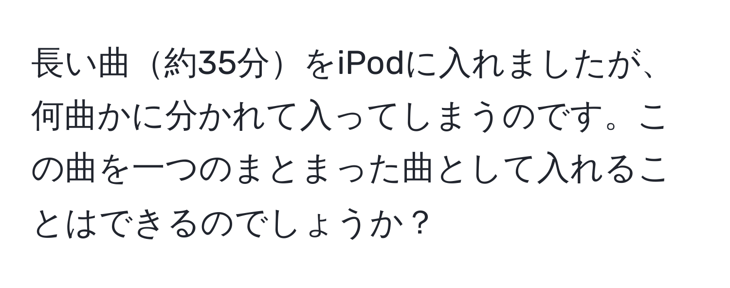 長い曲約35分をiPodに入れましたが、何曲かに分かれて入ってしまうのです。この曲を一つのまとまった曲として入れることはできるのでしょうか？