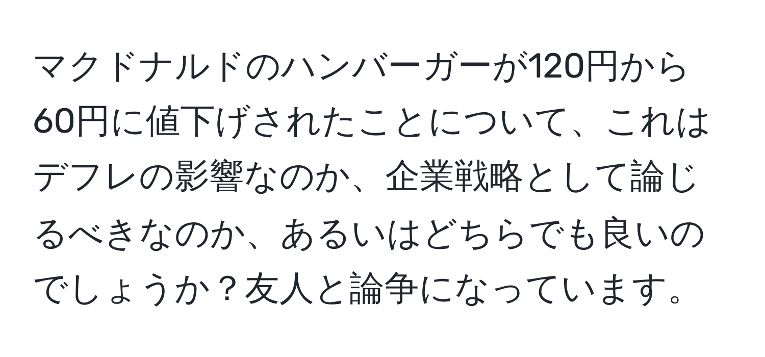 マクドナルドのハンバーガーが120円から60円に値下げされたことについて、これはデフレの影響なのか、企業戦略として論じるべきなのか、あるいはどちらでも良いのでしょうか？友人と論争になっています。