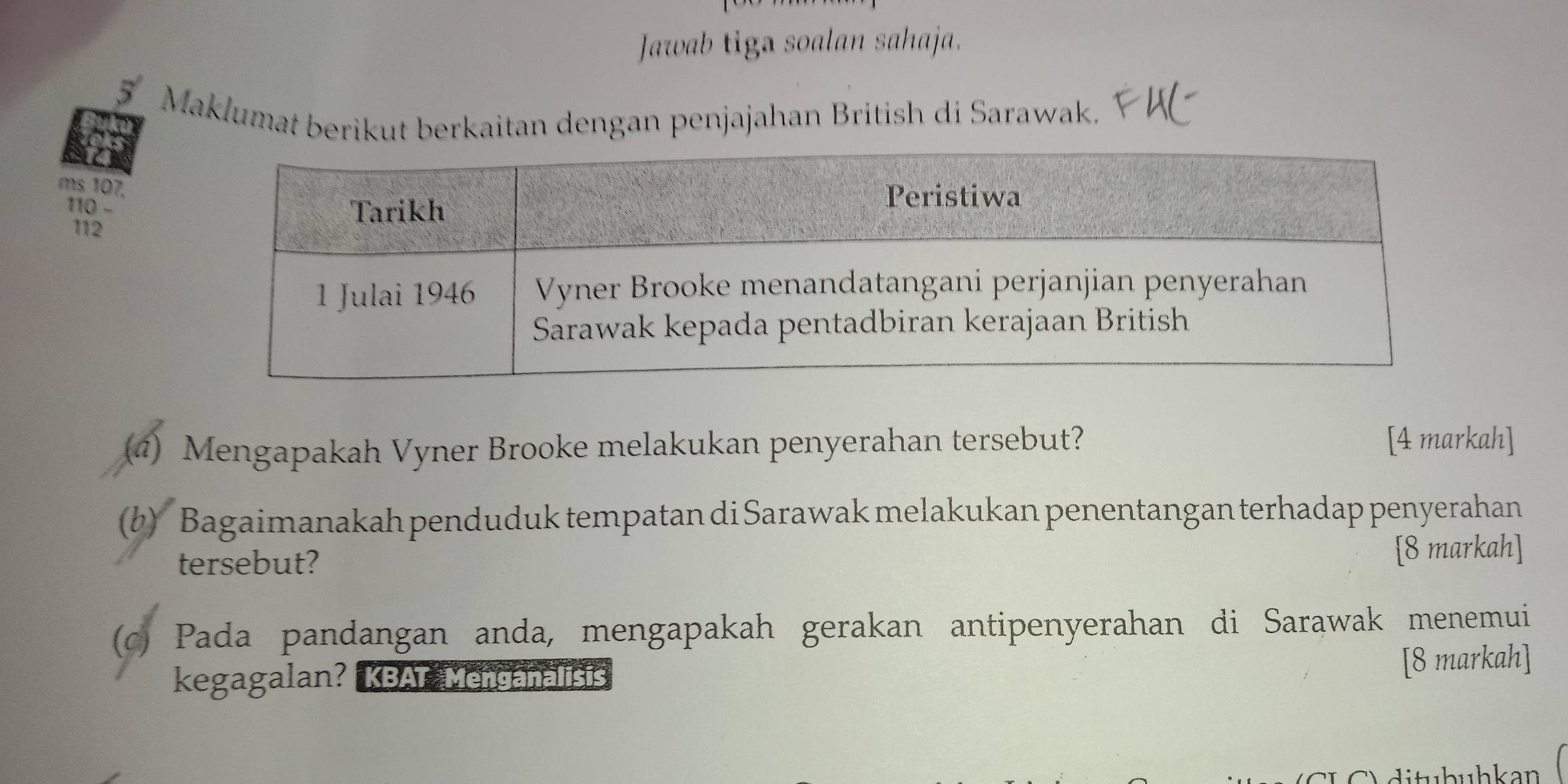 Jawab tiga soalan sahaja. 
5 
Maklumat berikut berkaitan dengan penjajahan British di Sarawak. 
ms 107.
110 -
112
(4) Mengapakah Vyner Brooke melakukan penyerahan tersebut? [4 markah] 
(b) Bagaimanakah penduduk tempatan di Sarawak melakukan penentangan terhadap penyerahan 
tersebut? [8 markah] 
(c) Pada pandangan anda, mengapakah gerakan antipenyerahan di Sarawak menemui 
kegagalan? KBAT Menganalisis 
[8 markah] 
di tu h uhkan