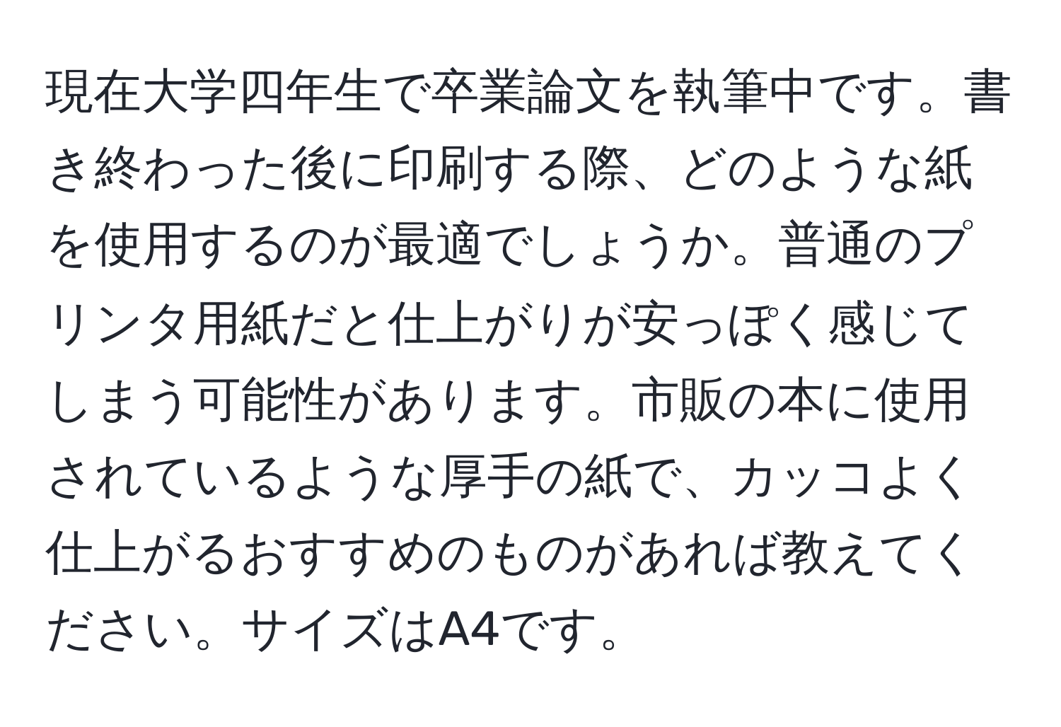 現在大学四年生で卒業論文を執筆中です。書き終わった後に印刷する際、どのような紙を使用するのが最適でしょうか。普通のプリンタ用紙だと仕上がりが安っぽく感じてしまう可能性があります。市販の本に使用されているような厚手の紙で、カッコよく仕上がるおすすめのものがあれば教えてください。サイズはA4です。