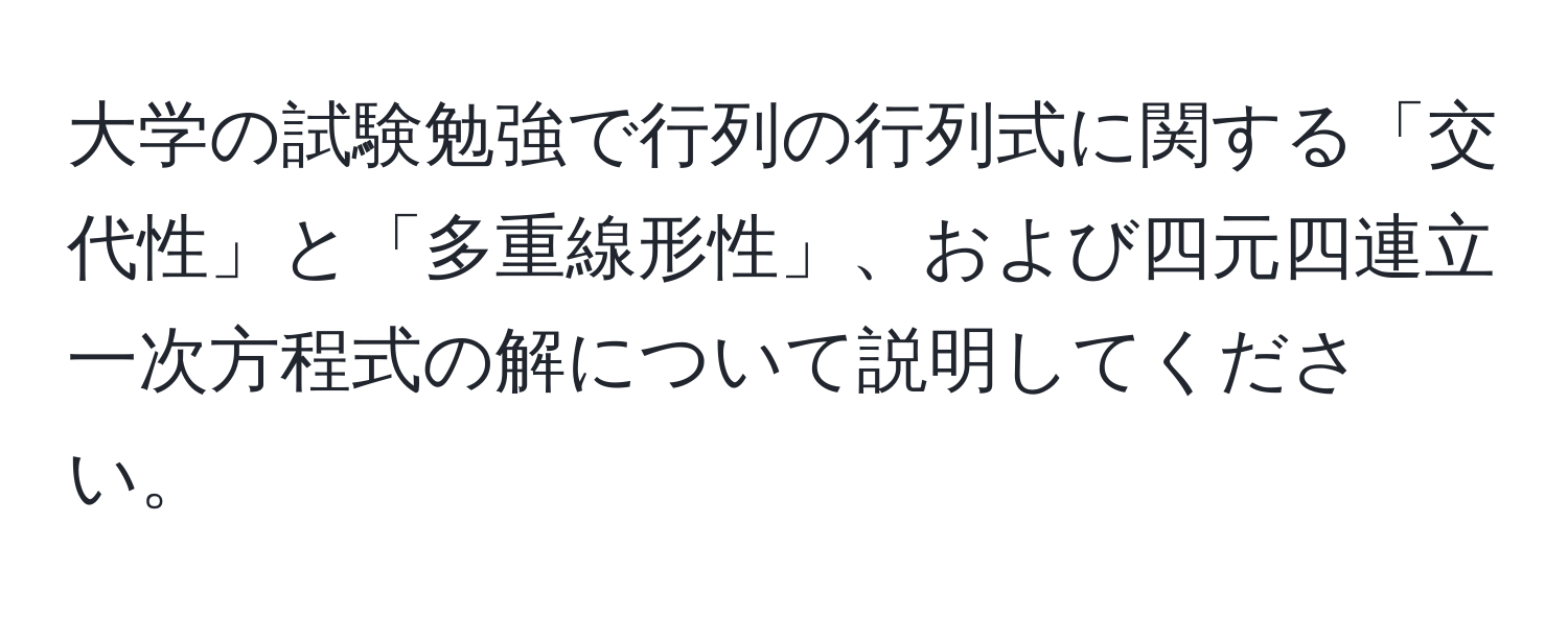 大学の試験勉強で行列の行列式に関する「交代性」と「多重線形性」、および四元四連立一次方程式の解について説明してください。