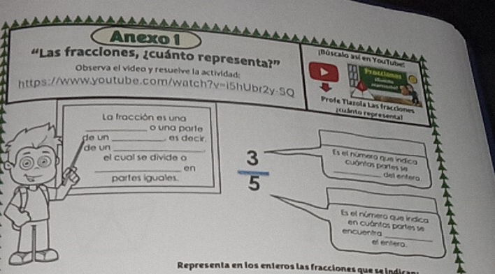 Anexo 1 
“Las fracciones, ¿cuánto representa?” 
[Búscalo así en YouTuber 
Observa el vídeo y resuelve la actividad: 
Prottiones 
https://www.youtube.com/watch?v=i5hUbr2y-SQ 
Profe Tlazola Las fracciones 
r cuánto represental 
La fracción es una 
_o una parte 
de un _ es deci 
de un_ 
. 
_el cual se divide o  (3^-)/5  Es el númera que índica cuántas partes se 
en 
partes iguales. 
del entera. 
Es el número que indica 
_ 
en cuántas partes se 
encuentra 
el entero. 
Representa en los enteros las fracciones que se indics