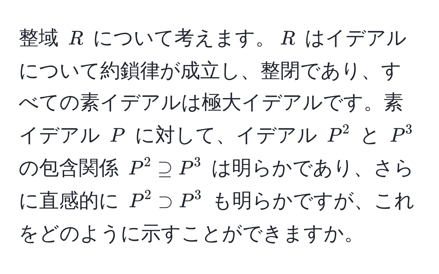 整域 ( R ) について考えます。( R ) はイデアルについて約鎖律が成立し、整閉であり、すべての素イデアルは極大イデアルです。素イデアル ( P ) に対して、イデアル ( P^2 ) と ( P^3 ) の包含関係 ( P^2 supseteq P^3 ) は明らかであり、さらに直感的に ( P^2 supset P^3 ) も明らかですが、これをどのように示すことができますか。