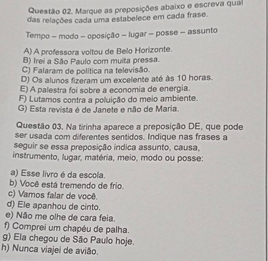 Marque as preposições abaixo e escreva qual
das relações cada uma estabelece em cada frase.
Tempo - modo - oposição - lugar - posse - assunto
A) A professora voltou de Belo Horizonte.
B) Irei a São Paulo com muita pressa.
C) Falaram de política na televisão.
D) Os alunos fizeram um excelente até às 10 horas.
E) A palestra foi sobre a economia de energia.
F) Lutamos contra a poluição do meio ambiente.
G) Esta revista é de Janete e não de Maria.
Questão 03. Na tirinha aparece a preposição DE, que pode
ser usada com diferentes sentidos. Indique nas frases a
seguir se essa preposição indica assunto, causa,
instrumento, lugar, matéria, meio, modo ou posse:
a) Esse livro é da escola.
b) Você está tremendo de frio.
c) Vamos falar de você.
d) Ele apanhou de cinto.
e) Não me olhe de cara feia.
f) Comprei um chapéu de palha.
g) Ela chegou de São Paulo hoje.
h) Nunca viajei de avião.