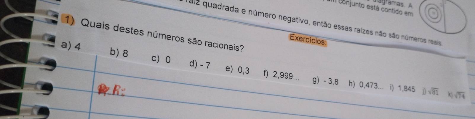 ulagramas. A
I conjunto está contido em
Taiz quadrada e número negativo, então essas raízes não são números reais
1) Quais destes números são racionais?
Exercícios:
a) 4
b) 8 c) 0 d) - 7 e) 0,3 f) 2,999... g) - 3,8
h) 0,473... i) 1,845 1 sqrt(81) k) sqrt(74)