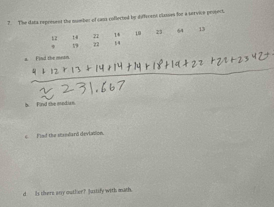 The data represent the number of cans collected by different classes for a servico project.
12 14 22 14 18 23 64 13
9 19 22 14
a. Find the mean. 
b. Find the median. 
c. Find the standard deviation. 
d Is there any outlier? Justify with math.