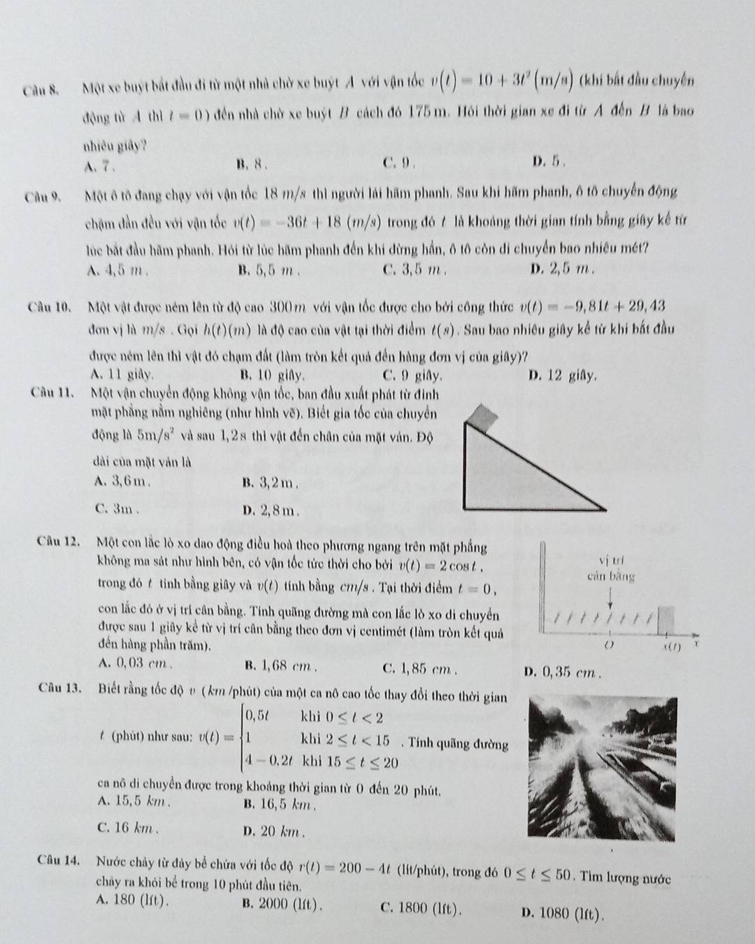 Một xe buýt bắt đầu đi từ một nhà chờ xe buýt A với vận tốc v(t)=10+3t^2(m/s) (khi bất đầu chuyên
động tù A thì t=0) đến nhà chờ xe buýt B cách đó 175 m. Hỏi thời gian xe đi từ A đến B là bao
nhiêu giây?
A. 7. B. 8 . C. 9 . D. 5 .
Câu 9. Một ô tô đang chạy với vận tốc 18 m/s thì người lái hãm phanh. Sau khi hãm phanh, ô tố chuyến động
chậm đần đều với vận tốc v(t)=-36t+18(m/s) trong đó / là khoảng thời gian tính bằng giây kế từ
lúc bắt đầu hãm phanh. Hỏi từ lúc hãm phanh đến khi đừng hần, ô tô còn di chuyển bao nhiêu mét?
A. 4,5 m . B. 5,5 m . C. 3,5 m . D. 2,5 m .
Câu 10. Một vật được ném lên từ độ cao 300 m với vận tốc được cho bởi công thức v(t)=-9,81t+29,43
đơn vị là m/s . Gọi h(t)(m) )  là độ cao của vật tại thời điểm t(s). Sau bao nhiêu giây kể từ khi bắt đầu
được ném lên thì vật đó chạm đất (làm tròn kết quả đến hàng đơn vị của giây)?
A. 11 giây. B. 10 giây. C.9 giAy. D. 12 giây.
Câu 11.  Một vận chuyển động không vận tốc, ban đầu xuất phát từ đinh
mặt phẳng nằm nghiêng (như hình vẽ). Biết gia tốc của chuyển
động lù 5m/s^2 và sau 1,28 thì vật đến chân của mặt ván. Độ
dài của mặt ván là
A. 3, 6 m . B. 3, 2 m .
C. 3m . D. 2, 8 m .
Câu 12. Một con lắc lò xo dao động điều hoà theo phương ngang trên mặt phẳng
không ma sát như hình bên, có vận tốc tức thời cho bởi v(t)=2cos t.
vị trí
trong đó  tính bằng giây và v(t) tính bằng cm/s . Tại thời điểm t=0, cán bàng
con lắc đó ở vị trí cân bằng. Tính quãng đường mà con lắc lò xo di chuyển
được sau 1 giây kể từ vị trí cân bằng theo đơn vị centimét (làm tròn kết quả
đến hàng phần trăm). ( (1) τ
A. 0,03 cm . B. 1, 68 cm . C. 1, 85 cm . D. 0,35 cm .
Câu 13. Biết rằng tốc độ υ (km /phút) của một ca nô cao tốc thay đổi theo thời gian
#  (phút) như sau: v(t)=beginarrayl 0.5tkhi10≤ t<2 1khi2≤ t<15 4-0.2tkhi15≤ t≤ 20endarray..  Tính quãng đường
ca nô di chuyển được trong khoảng thời gian từ 0 đến 20 phút.
A. 15,5 km . B. 16,5 km .
C. 16 km . D. 20 km .
Câu 14. Nước chảy từ đây bể chứa với tốc độ r(t)=200-4t (lit/phút), trong đó 0≤ t≤ 50.  Tìm lượng nước
chảy ra khỏi bể trong 10 phút đầu tiên.
A. 180 (lft). B. 2000 (lft) . C. 1800 (lft). D. 1080 (lft).