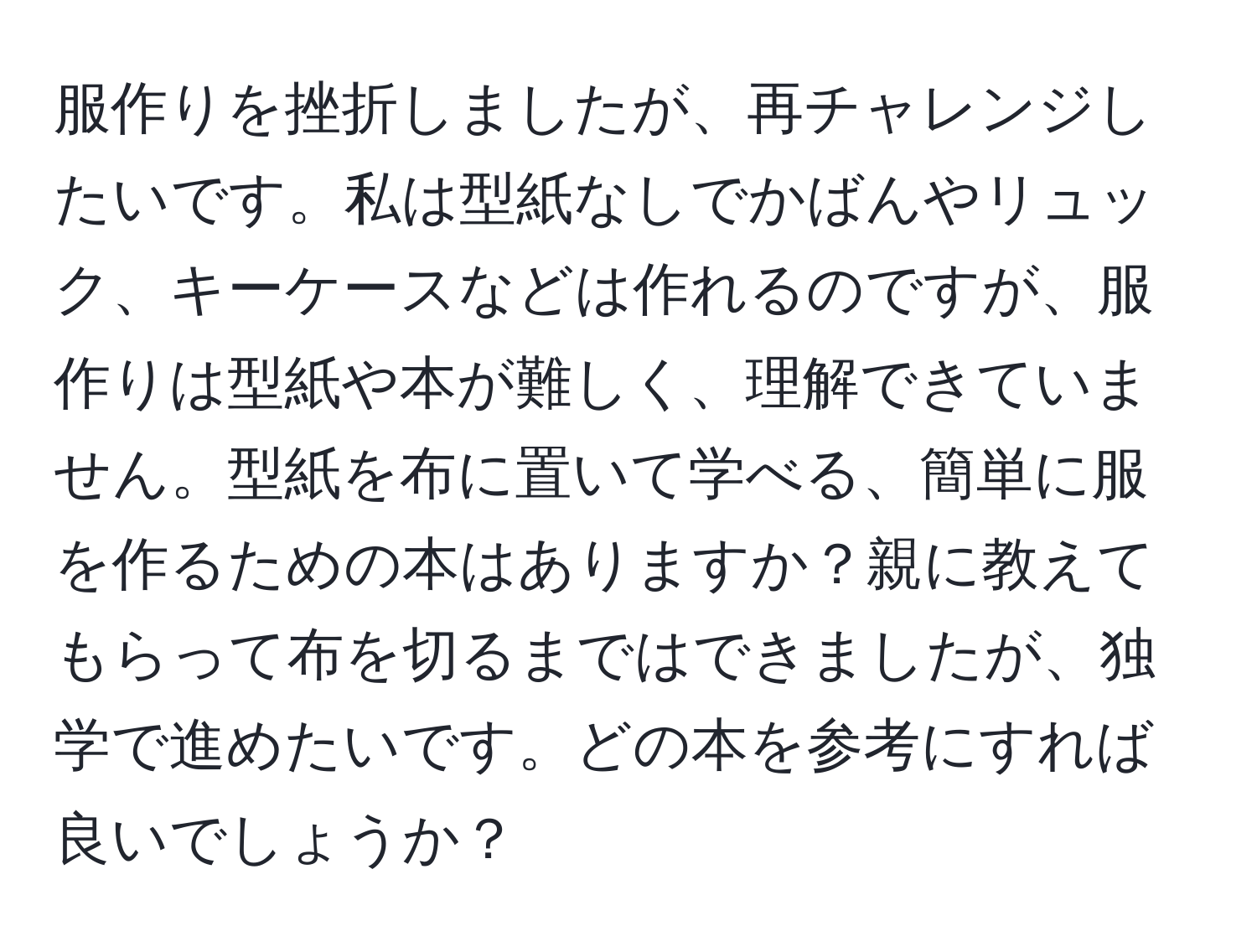 服作りを挫折しましたが、再チャレンジしたいです。私は型紙なしでかばんやリュック、キーケースなどは作れるのですが、服作りは型紙や本が難しく、理解できていません。型紙を布に置いて学べる、簡単に服を作るための本はありますか？親に教えてもらって布を切るまではできましたが、独学で進めたいです。どの本を参考にすれば良いでしょうか？