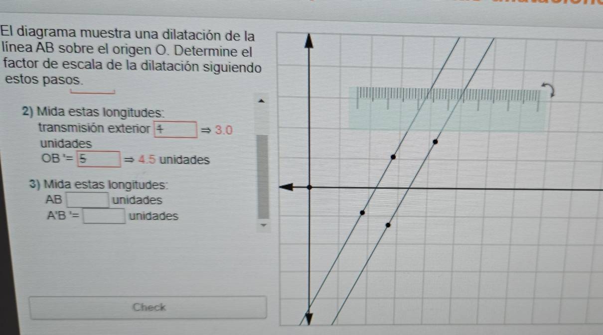 El diagrama muestra una dilatación de la 
línea AB sobre el origen O. Determine el 
factor de escala de la dilatación siguiendo 
estos pasos. 
2) Mida estas longitudes: 
transmisión exterior 4Rightarrow 3.0
unidades
OB'=5Rightarrow 4.5 unidades 
3) Mida estas longitudes:
AB□ unidades
A'B'=□ unidades 
Check