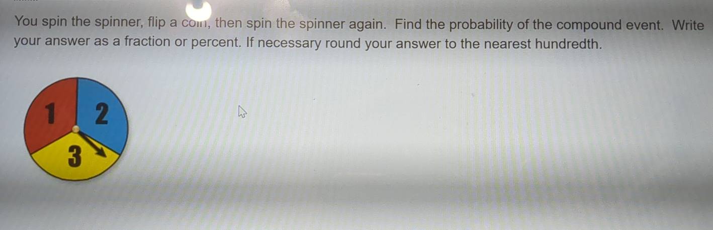 You spin the spinner, flip a con, then spin the spinner again. Find the probability of the compound event. Write 
your answer as a fraction or percent. If necessary round your answer to the nearest hundredth.