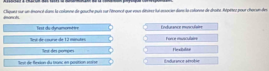 Associez a chacun des tests le determinant de la condition physique correspondant.
Cliquez sur un énoncé dans la colonne de gauche puis sur l'énoncé que vous désirez lui associer dans la colonne de droite. Répétez pour chacun des
énoncés.
Test du dynamomètre Endurance musculaire
Test de course de 12 minutes Force musculaire
Test des pompes Flexibilité
Test de flexion du tronc en position assise Endurance aérobie