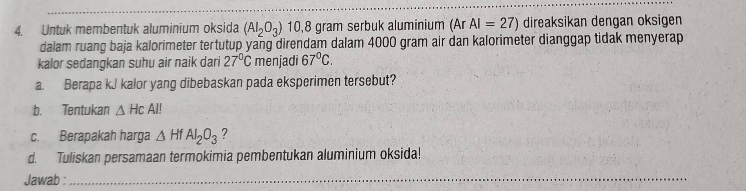 Untuk membentuk aluminium oksida (AI_2O_3) 10,8 gram serbuk aluminium (Ar AI=27) direaksikan dengan oksigen 
dalam ruang baja kalorimeter tertutup yang direndam dalam 4000 gram air dan kalorimeter dianggap tidak menyerap 
kalor sedangkan suhu air naik dari 27°C menjadi 67°C. 
a. Berapa kJ kalor yang dibebaskan pada eksperimen tersebut? 
b. Tentukan △ HCAI!
c. Berapakah harga △ HfAI_2O_3 ? 
d. Tuliskan persamaan termokimia pembentukan aluminium oksida! 
Jawab :_