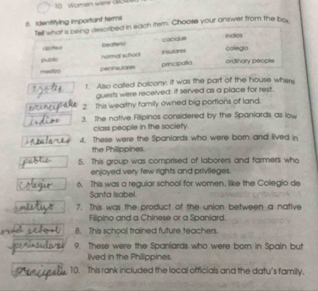 Wamen were aslow
8. Identifying important terms
Tell what is being described in each item. Choose your answer from the boy
cactea beaterio cacique
indios
normal school insulares calegio
public
mestizo peninsulares principalia ordinary people
? 1. Also called balcony, it was the part of the house where
guests were received; it served as a place for rest.
2. This wealthy family owned big portions of land.
3. The native Filipinos considered by the Spaniards as low
class people in the society.
4. These were the Spaniards who were born and lived in
the Philippines.
5. This group was comprised of laborers and farmers who
enjoyed very few rights and privileges.
6. This was a regular school for women, like the Colegio de
Santa Isabel.
7. This was the product of the union between a native
Filipino and a Chinese or a Spaniard.
8. This school trained future teachers.
9. These were the Spaniards who were born in Spain but
lived in the Philippines.
10. This rank included the local officials and the datu’s family.