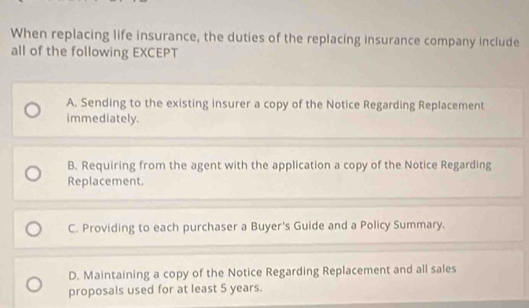 When replacing life insurance, the duties of the replacing insurance company include
all of the following EXCEPT
A. Sending to the existing insurer a copy of the Notice Regarding Replacement
immediately.
B. Requiring from the agent with the application a copy of the Notice Regarding
Replacement.
C. Providing to each purchaser a Buyer's Guide and a Policy Summary.
D. Maintaining a copy of the Notice Regarding Replacement and all sales
proposals used for at least 5 years.